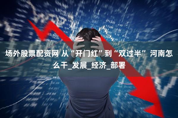 场外股票配资网 从“开门红”到“双过半” 河南怎么干_发展_经济_部署