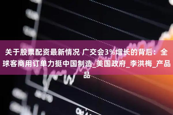 关于股票配资最新情况 广交会3%增长的背后：全球客商用订单力挺中国制造_美国政府_李洪梅_产品