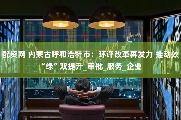 配资网 内蒙古呼和浩特市：环评改革再发力 推动效“绿”双提升_审批_服务_企业