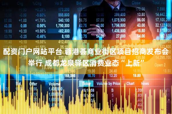 配资门户网站平台 蓉港荟商业街区项目招商发布会举行 成都龙泉驿区消费业态“上新”