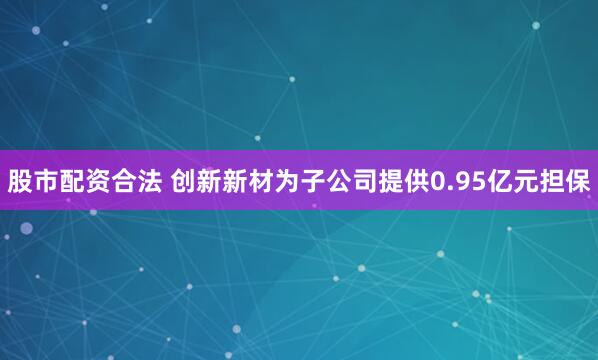 股市配资合法 创新新材为子公司提供0.95亿元担保