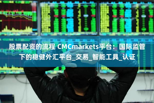 股票配资的流程 CMCmarkets平台：国际监管下的稳健外汇平台_交易_智能工具_认证