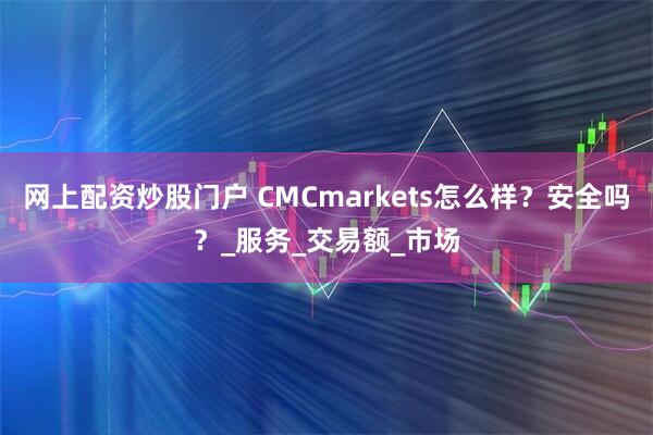 网上配资炒股门户 CMCmarkets怎么样？安全吗？_服务_交易额_市场