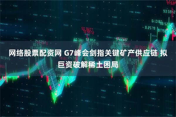 网络股票配资网 G7峰会剑指关键矿产供应链 拟巨资破解稀土困局