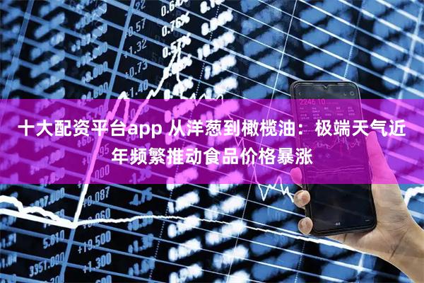十大配资平台app 从洋葱到橄榄油：极端天气近年频繁推动食品价格暴涨