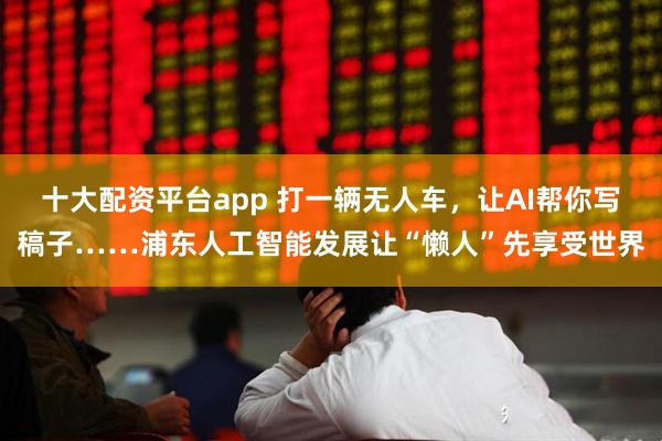 十大配资平台app 打一辆无人车，让AI帮你写稿子……浦东人工智能发展让“懒人”先享受世界