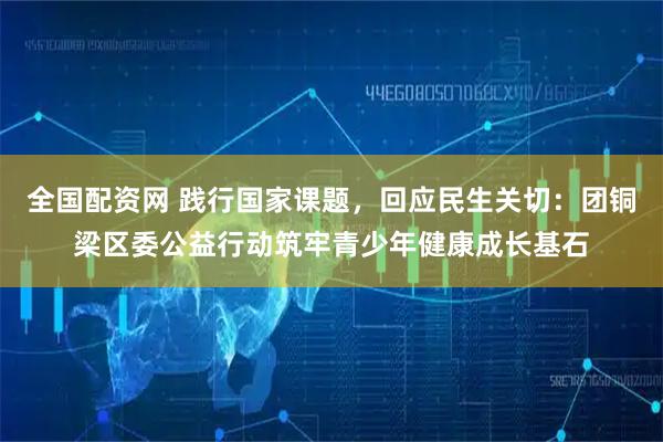 全国配资网 践行国家课题，回应民生关切：团铜梁区委公益行动筑牢青少年健康成长基石