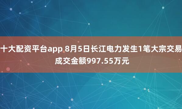 十大配资平台app 8月5日长江电力发生1笔大宗交易 成交金额997.55万元