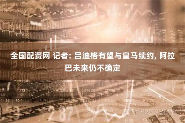 全国配资网 记者: 吕迪格有望与皇马续约, 阿拉巴未来仍不确定