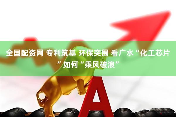 全国配资网 专利筑基 环保突围 看广水“化工芯片”如何“乘风破浪”