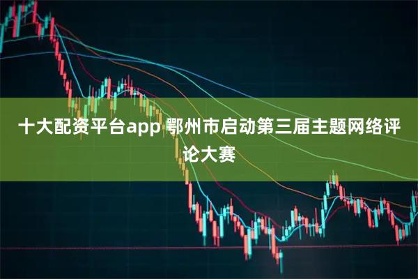 十大配资平台app 鄂州市启动第三届主题网络评论大赛