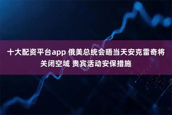 十大配资平台app 俄美总统会晤当天安克雷奇将关闭空域 贵宾活动安保措施