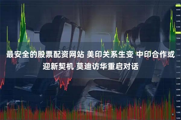 最安全的股票配资网站 美印关系生变 中印合作或迎新契机 莫迪访华重启对话