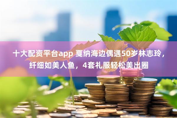 十大配资平台app 戛纳海边偶遇50岁林志玲，纤细如美人鱼，4套礼服轻松美出圈