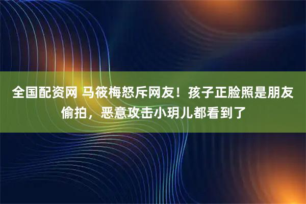 全国配资网 马筱梅怒斥网友！孩子正脸照是朋友偷拍，恶意攻击小玥儿都看到了