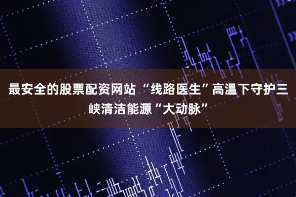 最安全的股票配资网站 “线路医生”高温下守护三峡清洁能源“大动脉”
