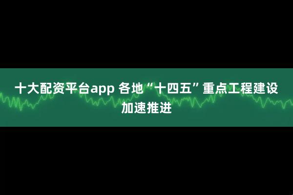 十大配资平台app 各地“十四五”重点工程建设加速推进