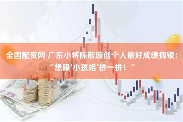 全国配资网 广东小将陈歆璇创个人最好成绩摘银：“想跟‘小孩姐’拼一拼！”