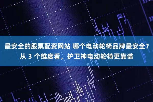 最安全的股票配资网站 哪个电动轮椅品牌最安全？从 3 个维度看，护卫神电动轮椅更靠谱