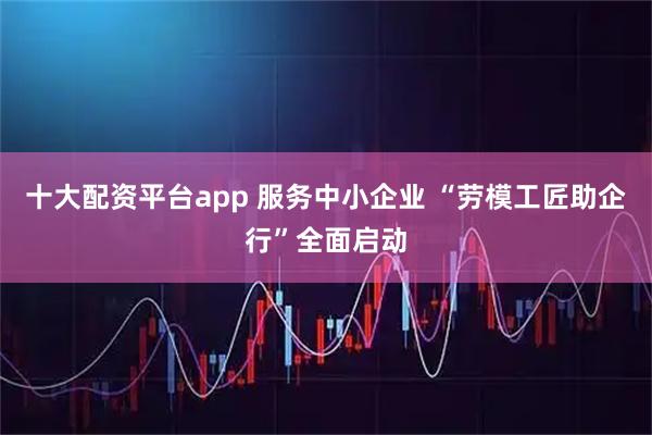 十大配资平台app 服务中小企业 “劳模工匠助企行”全面启动