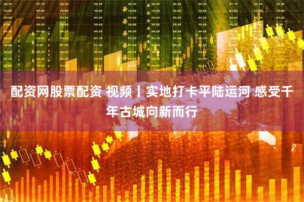 配资网股票配资 视频丨实地打卡平陆运河 感受千年古城向新而行
