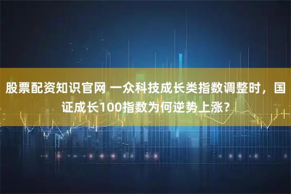 股票配资知识官网 一众科技成长类指数调整时，国证成长100指数为何逆势上涨？