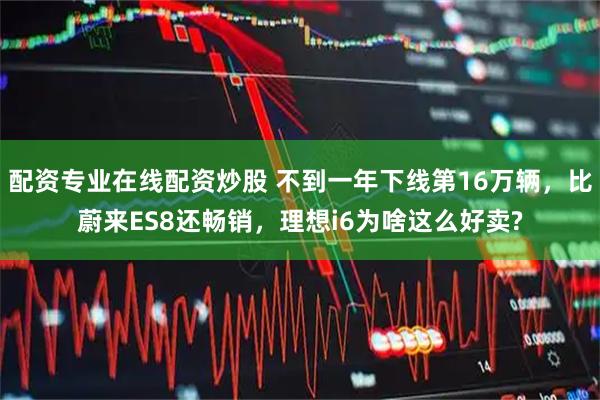 配资专业在线配资炒股 不到一年下线第16万辆，比蔚来ES8还畅销，理想i6为啥这么好卖?