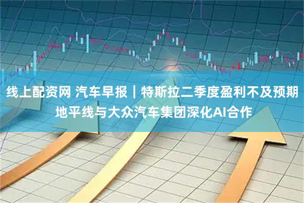 线上配资网 汽车早报｜特斯拉二季度盈利不及预期 地平线与大众汽车集团深化AI合作