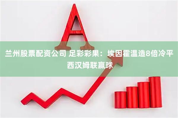 兰州股票配资公司 足彩彩果：埃因霍温造8倍冷平 西汉姆联赢球