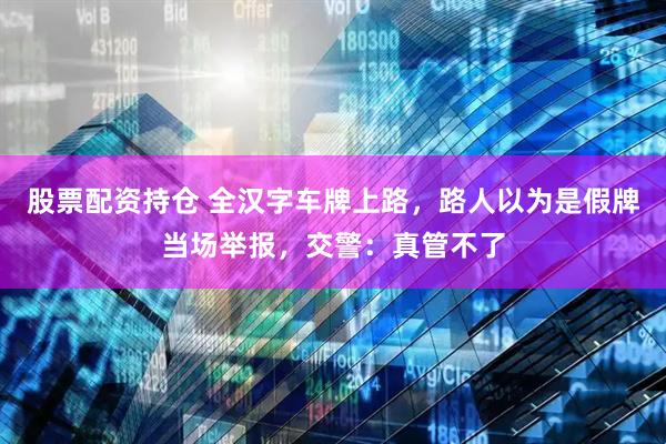 股票配资持仓 全汉字车牌上路，路人以为是假牌当场举报，交警：真管不了
