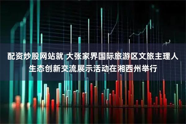 配资炒股网站就 大张家界国际旅游区文旅主理人生态创新交流展示活动在湘西州举行