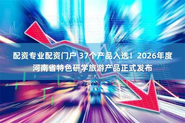 配资专业配资门户 37个产品入选！2026年度河南省特色研学旅游产品正式发布