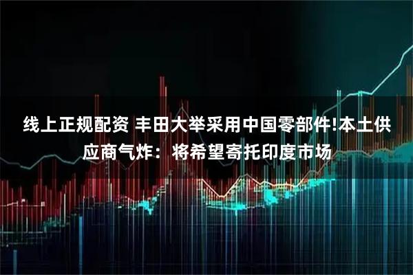 线上正规配资 丰田大举采用中国零部件!本土供应商气炸：将希望寄托印度市场